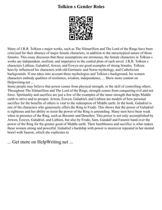 Tolkien s Gender Roles
Many of J.R.R. Tolkien s major works, such as The Silmarillion and The Lord of the Rings have been
criticized for their absence of major female characters, in addition to the stereotypical nature of those
females. This essay discusses that these assumptions are erroneous, the female characters in Tolkien s
works are independent, resilient, and imperative to the central plots of each novel. J.R.R. Tolkien s
characters Lúthien, Galadriel, Arwen, and Éowyn are good examples of strong females. Tolkien
heavily influenced his characters with old Germanic and Norse mythology, and Catholicism
backgrounds. If one takes into account these mythologies and Tolkien s background, his women
characters embody qualities of resilience, wisdom, independence, ... Show more content on
Helpwriting.net ...
Some people may believe that power comes from physical strength, or the skill of controlling others.
Throughout The Silmarillion and The Lord of the Rings, strength comes from conquering evil and not
force. Spirituality and sacrifice are just a few of the examples of the inner strength that helps Middle
earth to strive and to prosper. Arwen, Éowyn, Galadriel, and Lúthien are models of how personal
sacrifice for the benefits of others is vital to the redemption of Middle earth. In the book, Galadriel is
one of the characters who generously offers the Ring to Frodo. This shows that the power of Galadriel
is righteous and her ability to resist the power of the Ring is astounding. Many men have been weak
when in presence of the Ring, such as Boromir and Denethor. This power is not only accomplished by
Arwen, Éowyn, Galadriel, and Lúthien, but also by Frodo, Sam, Gandalf and Faramir hand over the
power of the Ring for the greater good of Middle earth. Their humbleness and sacrifice is what makes
these women strong and powerful. Galadriel s hardship with power is moreover repeated in her mental
brawl with Sauron, which she explicates to
... Get more on HelpWriting.net ...
 