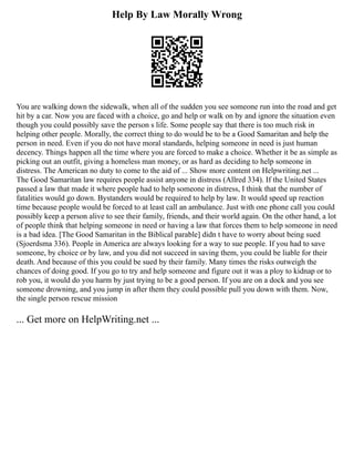 Help By Law Morally Wrong
You are walking down the sidewalk, when all of the sudden you see someone run into the road and get
hit by a car. Now you are faced with a choice, go and help or walk on by and ignore the situation even
though you could possibly save the person s life. Some people say that there is too much risk in
helping other people. Morally, the correct thing to do would be to be a Good Samaritan and help the
person in need. Even if you do not have moral standards, helping someone in need is just human
decency. Things happen all the time where you are forced to make a choice. Whether it be as simple as
picking out an outfit, giving a homeless man money, or as hard as deciding to help someone in
distress. The American no duty to come to the aid of ... Show more content on Helpwriting.net ...
The Good Samaritan law requires people assist anyone in distress (Allred 334). If the United States
passed a law that made it where people had to help someone in distress, I think that the number of
fatalities would go down. Bystanders would be required to help by law. It would speed up reaction
time because people would be forced to at least call an ambulance. Just with one phone call you could
possibly keep a person alive to see their family, friends, and their world again. On the other hand, a lot
of people think that helping someone in need or having a law that forces them to help someone in need
is a bad idea. [The Good Samaritan in the Biblical parable] didn t have to worry about being sued
(Sjoerdsma 336). People in America are always looking for a way to sue people. If you had to save
someone, by choice or by law, and you did not succeed in saving them, you could be liable for their
death. And because of this you could be sued by their family. Many times the risks outweigh the
chances of doing good. If you go to try and help someone and figure out it was a ploy to kidnap or to
rob you, it would do you harm by just trying to be a good person. If you are on a dock and you see
someone drowning, and you jump in after them they could possible pull you down with them. Now,
the single person rescue mission
... Get more on HelpWriting.net ...
 