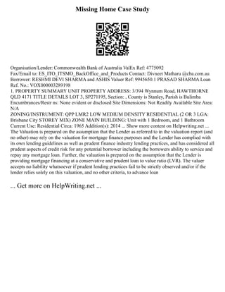 Missing Home Case Study
Organisation/Lender: Commonwealth Bank of Australia ValEx Ref: 4775092
Fax/Email to: ES_ITO_ITSMO_BackOffice_and_Products Contact: Divneet Matharu @cba.com.au
Borrower: RESHMI DEVI SHARMA and ASHIS Valuer Ref: 9945650.1 PRASAD SHARMA Loan
Ref. No.: VOX000003289198
1. PROPERTY SUMMARY UNIT PROPERTY ADDRESS: 3/394 Wynnum Road, HAWTHORNE
QLD 4171 TITLE DETAILS LOT 3, SP271195, Section: , County is Stanley, Parish is Bulimba
Encumbrances/Restr ns: None evident or disclosed Site Dimensions: Not Readily Available Site Area:
N/A
ZONING/INSTRUMENT: QPP LMR2 LOW MEDIUM DENSITY RESIDENTIAL (2 OR 3 LGA:
Brisbane City STOREY MIX) ZONE MAIN BUILDING: Unit with 1 Bedroom, and 1 Bathroom
Current Use: Residential Circa: 1965 Addition(s): 2014 ... Show more content on Helpwriting.net ...
The Valuation is prepared on the assumption that the Lender as referred to in the valuation report (and
no other) may rely on the valuation for mortgage finance purposes and the Lender has complied with
its own lending guidelines as well as prudent finance industry lending practices, and has considered all
prudent aspects of credit risk for any potential borrower including the borrowers ability to service and
repay any mortgage loan. Further, the valuation is prepared on the assumption that the Lender is
providing mortgage financing at a conservative and prudent loan to value ratio (LVR). The valuer
accepts no liability whatsoever if prudent lending practices fail to be strictly observed and/or if the
lender relies solely on this valuation, and no other criteria, to advance loan
... Get more on HelpWriting.net ...
 