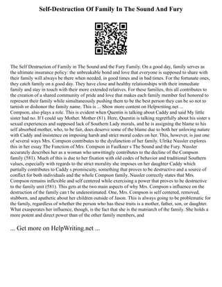 Self-Destruction Of Family In The Sound And Fury
The Self Destruction of Family in The Sound and the Fury Family. On a good day, family serves as
the ultimate insurance policy: the unbreakable bond and love that everyone is supposed to share with
their family will always be there when needed, in good times and in bad times. For the fortunate ones,
they catch family on a good day. They have close and healthy relationships with their immediate
family and stay in touch with their more extended relatives. For these families, this all contributes to
the creation of a shared community of pride and love that makes each family member feel honored to
represent their family while simultaneously pushing them to be the best person they can be so not to
tarnish or dishonor the family name. This is ... Show more content on Helpwriting.net ...
Compson, also plays a role. This is evident when Quentin is talking about Caddy and said My little
sister had no. If I could say Mother. Mother (81). Here, Quentin is talking regretfully about his sister s
sexual experiences and supposed lack of Southern Lady morals, and he is assigning the blame to his
self absorbed mother, who, to be fair, does deserve some of the blame due to both her unloving nature
with Caddy and insistence on imposing harsh and strict moral codes on her. This, however, is just one
of several ways Mrs. Compson contributes to the dysfunction of her family. Ulrike Nussler explores
this in her essay The Function of Mrs. Compson in Faulkner s The Sound and the Fury. Nussler
accurately describes her as a woman who unwittingly contributes to the decline of the Compson
family (581). Much of this is due to her fixation with old codes of behavior and traditional Southern
values, especially with regards to the strict morality she imposes on her daughter Caddy which
partially contributes to Caddy s promiscuity, something that proves to be destructive and a source of
conflict for both individuals and the whole Compson family. Nussler correctly states that Mrs.
Compson remains inflexible and self centered while exercising a power that proves to be destructive
to the family unit (581). This gets at the two main aspects of why Mrs. Compson s influence on the
destruction of the family can t be underestimated. One, Mrs. Compson is self centered, removed,
stubborn, and apathetic about her children outside of Jason. This is always going to be problematic for
the family, regardless of whether the person who has these traits is a mother, father, son, or daughter.
What exasperates her influence, though, is the fact that she is the matriarch of the family. She holds a
more potent and direct power than of the other family members, and
... Get more on HelpWriting.net ...
 