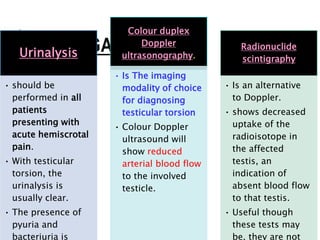 INVESTIGATIONS:-
Urinalysis
• should be
performed in all
patients
presenting with
acute hemiscrotal
pain.
• With testicular
torsion, the
urinalysis is
usually clear.
• The presence of
pyuria and
bacteriuria is
Colour duplex
Doppler
ultrasonography.
• Is The imaging
modality of choice
for diagnosing
testicular torsion
• Colour Doppler
ultrasound will
show reduced
arterial blood flow
to the involved
testicle.
Radionuclide
scintigraphy
• Is an alternative
to Doppler.
• shows decreased
uptake of the
radioisotope in
the affected
testis, an
indication of
absent blood flow
to that testis.
• Useful though
these tests may
be, they are not
 
