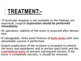 TREATMENT:-
 If testicular imaging is not available or the findings are
equivocal, surgical exploration should be performed
immediately.
At operation, viability of the testis is assessed after derota-
tion.
If salvageable, three point fixation of both testes with non-
absorbable sutures is performed.
Urgent exploration of the scrotum is arranged to untwist
the testis and epididymis and to anchor (pex) both and the
contralateral testis to prevent subsequent torsion. If the
testis is completely necrotic, it should be removed.
 