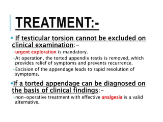 TREATMENT:-
 If testicular torsion cannot be excluded on
clinical examination:-
-urgent exploration is mandatory.
-At operation, the torted appendix testis is removed, which
provides relief of symptoms and prevents recurrence.
-Excision of the appendage leads to rapid resolution of
symptoms.
If a torted appendage can be diagnosed on
the basis of clinical findings:-
-non-operative treatment with effective analgesia is a valid
alternative.
 