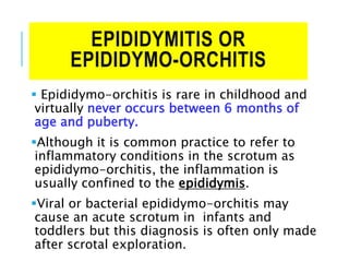 EPIDIDYMITIS OR
EPIDIDYMO-ORCHITIS
 Epididymo-orchitis is rare in childhood and
virtually never occurs between 6 months of
age and puberty.
Although it is common practice to refer to
inflammatory conditions in the scrotum as
epididymo-orchitis, the inflammation is
usually confined to the epididymis.
Viral or bacterial epididymo-orchitis may
cause an acute scrotum in infants and
toddlers but this diagnosis is often only made
after scrotal exploration.
 