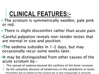 CLINICAL FEATURES:-
 The scrotum is symmetrically swollen, pale pink
or red.
 There is slight discomfort rather than acute pain.
Careful palpation reveals non-tender testes that
are normal in size and position.
The oedema subsides in 1–2 days, but may
occasionally recur some weeks later.
It may be distinguished from other causes of the
acute scrotum by:-
1. The spread of oedema beyond the confines of the hemi-scrotum
2. by the complete absence of tenderness in the epididymis or testis.
 Discomfort due to oedema of the scrotum per se may masquerade as testicular
 
