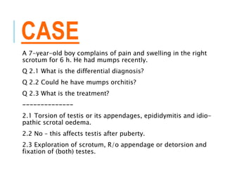 CASE
A 7-year-old boy complains of pain and swelling in the right
scrotum for 6 h. He had mumps recently.
Q 2.1 What is the differential diagnosis?
Q 2.2 Could he have mumps orchitis?
Q 2.3 What is the treatment?
--------------
2.1 Torsion of testis or its appendages, epididymitis and idio-
pathic scrotal oedema.
2.2 No – this affects testis after puberty.
2.3 Exploration of scrotum, R/o appendage or detorsion and
fixation of (both) testes.
 