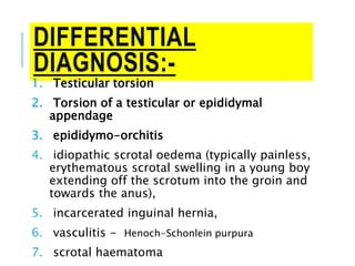 DIFFERENTIAL
DIAGNOSIS:-
1. Testicular torsion
2. Torsion of a testicular or epididymal
appendage
3. epididymo-orchitis
4. idiopathic scrotal oedema (typically painless,
erythematous scrotal swelling in a young boy
extending off the scrotum into the groin and
towards the anus),
5. incarcerated inguinal hernia,
6. vasculitis - Henoch-Schonlein purpura
7. scrotal haematoma
 