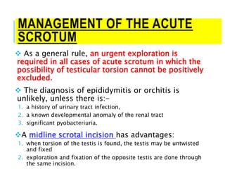 MANAGEMENT OF THE ACUTE
SCROTUM
 As a general rule, an urgent exploration is
required in all cases of acute scrotum in which the
possibility of testicular torsion cannot be positively
excluded.
 The diagnosis of epididymitis or orchitis is
unlikely, unless there is:-
1. a history of urinary tract infection,
2. a known developmental anomaly of the renal tract
3. significant pyobacteriuria.
A midline scrotal incision has advantages:
1. when torsion of the testis is found, the testis may be untwisted
and fixed
2. exploration and fixation of the opposite testis are done through
the same incision.
 