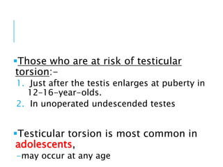 Those who are at risk of testicular
torsion:-
1. Just after the testis enlarges at puberty in
12–16-year-olds.
2. In unoperated undescended testes
Testicular torsion is most common in
adolescents,
-may occur at any age
 