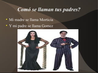 Comó se llaman tus padres?
Mi madre se llama Morticia
Y mi padre se llama Gomez