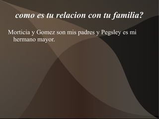 como es tu relacion con tu familia?
Morticia y Gomez son mis padres y Pegsley es mi
hermano mayor.