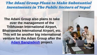The Adani Group also plans to take
over the management of the
Tribhuwan International Airport,
Bhairawaha International Airport, etc.
This will be another big international
venture for the Adani Group after the
Adani Bangladesh project.
The Adani Group Plans to Make Substantial
Investments in The Public Sectors of Nepal
 