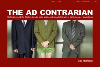 << < previous page | next page > >> table of contents | exit
Bob Hoffman
THE AD CONTRARIANGetting beyond the fleeting trends, false goals, and dreadful jargon of contemporary advertising
| page > >> table of contents | exit
 