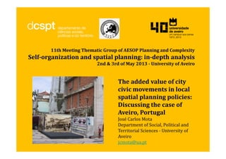 11th Meeting Thematic Group of AESOP Planning and Complexity
Self-organization and spatial planning: in-depth analysis
2nd & 3rd of May 2013 - University of Aveiro
The added value of city
civic movements in local
spatial planning policies:
Discussing the case of
Aveiro, Portugal
José Carlos Mota
Department of Social, Political and
Territorial Sciences - University of
Aveiro
jcmota@ua.pt
 