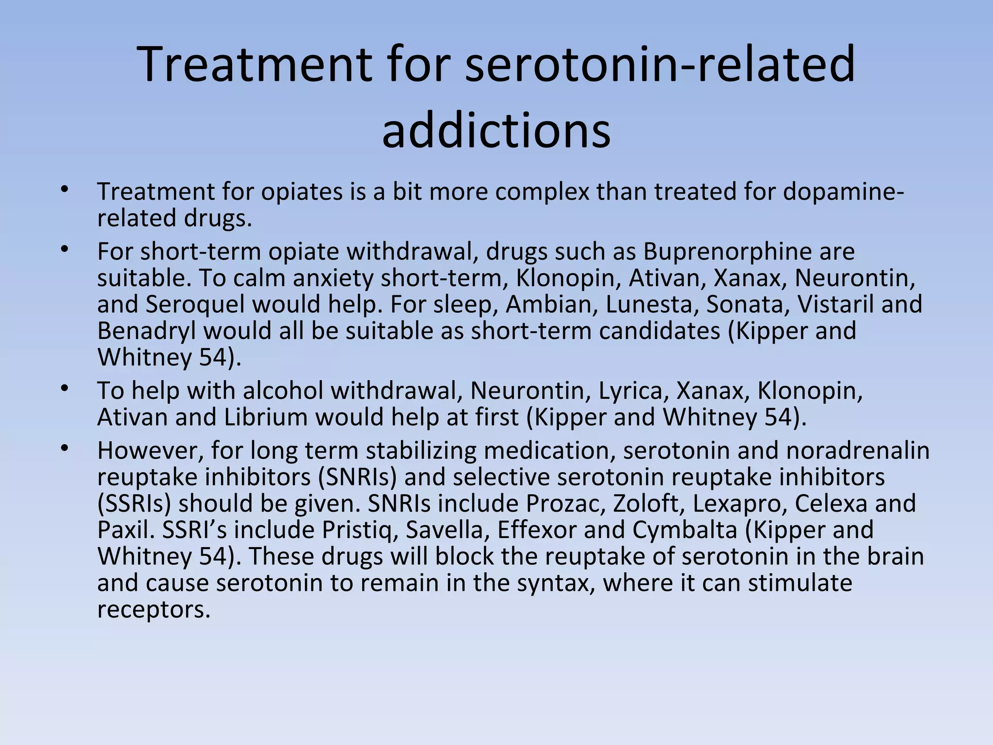 Treatment for serotonin-related addictions Treatment for opiates is a bit more complex than treated for dopamine-related drugs. For short-term opiate withdrawal, drugs such as Buprenorphine are suitable. To calm anxiety short-term, Klonopin, Ativan, Xanax, Neurontin, and Seroquel would help. For sleep, Ambian, Lunesta, Sonata, Vistaril and Benadryl would all be suitable as short-term candidates (Kipper and Whitney 54).  To help with alcohol withdrawal, Neurontin, Lyrica, Xanax, Klonopin, Ativan and Librium would help at first (Kipper and Whitney 54).  However, for long term stabilizing medication, serotonin and noradrenalin reuptake inhibitors (SNRIs) and selective serotonin reuptake inhibitors (SSRIs) should be given. SNRIs include Prozac, Zoloft, Lexapro, Celexa and Paxil. SSRI’s include Pristiq, Savella, Effexor and Cymbalta (Kipper and Whitney 54). These drugs will block the reuptake of serotonin in the brain and cause serotonin to remain in the syntax, where it can stimulate receptors.  