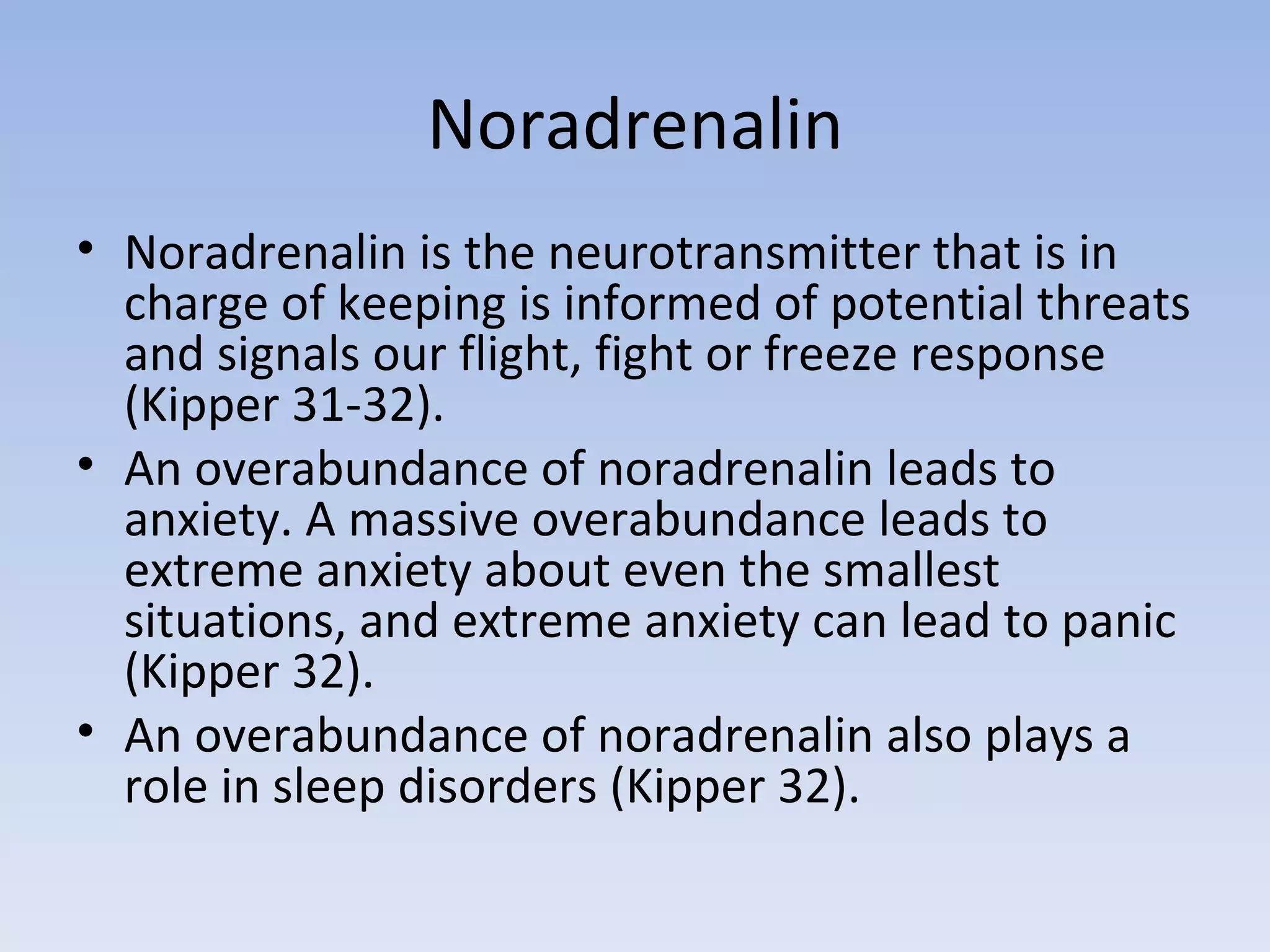 Noradrenalin Noradrenalin is the neurotransmitter that is in charge of keeping is informed of potential threats and signals our flight, fight or freeze response (Kipper 31-32).  An overabundance of noradrenalin leads to anxiety. A massive overabundance leads to extreme anxiety about even the smallest situations, and extreme anxiety can lead to panic (Kipper 32).  An overabundance of noradrenalin also plays a role in sleep disorders (Kipper 32).  