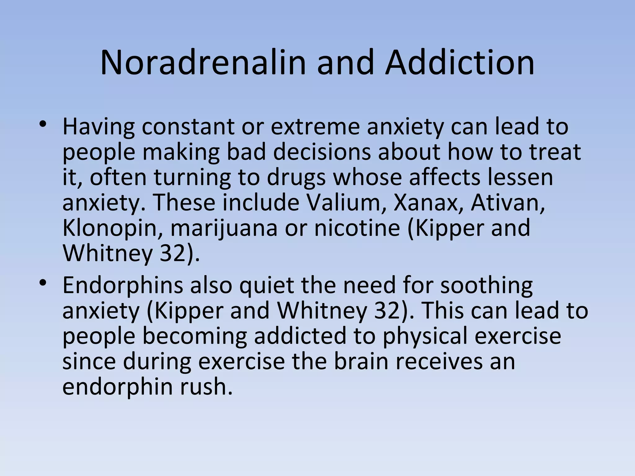 Noradrenalin and Addiction Having constant or extreme anxiety can lead to people making bad decisions about how to treat it, often turning to drugs whose affects lessen anxiety. These include Valium, Xanax, Ativan, Klonopin, marijuana or nicotine (Kipper and Whitney 32).  Endorphins also quiet the need for soothing anxiety (Kipper and Whitney 32). This can lead to people becoming addicted to physical exercise since during exercise the brain receives an endorphin rush.  