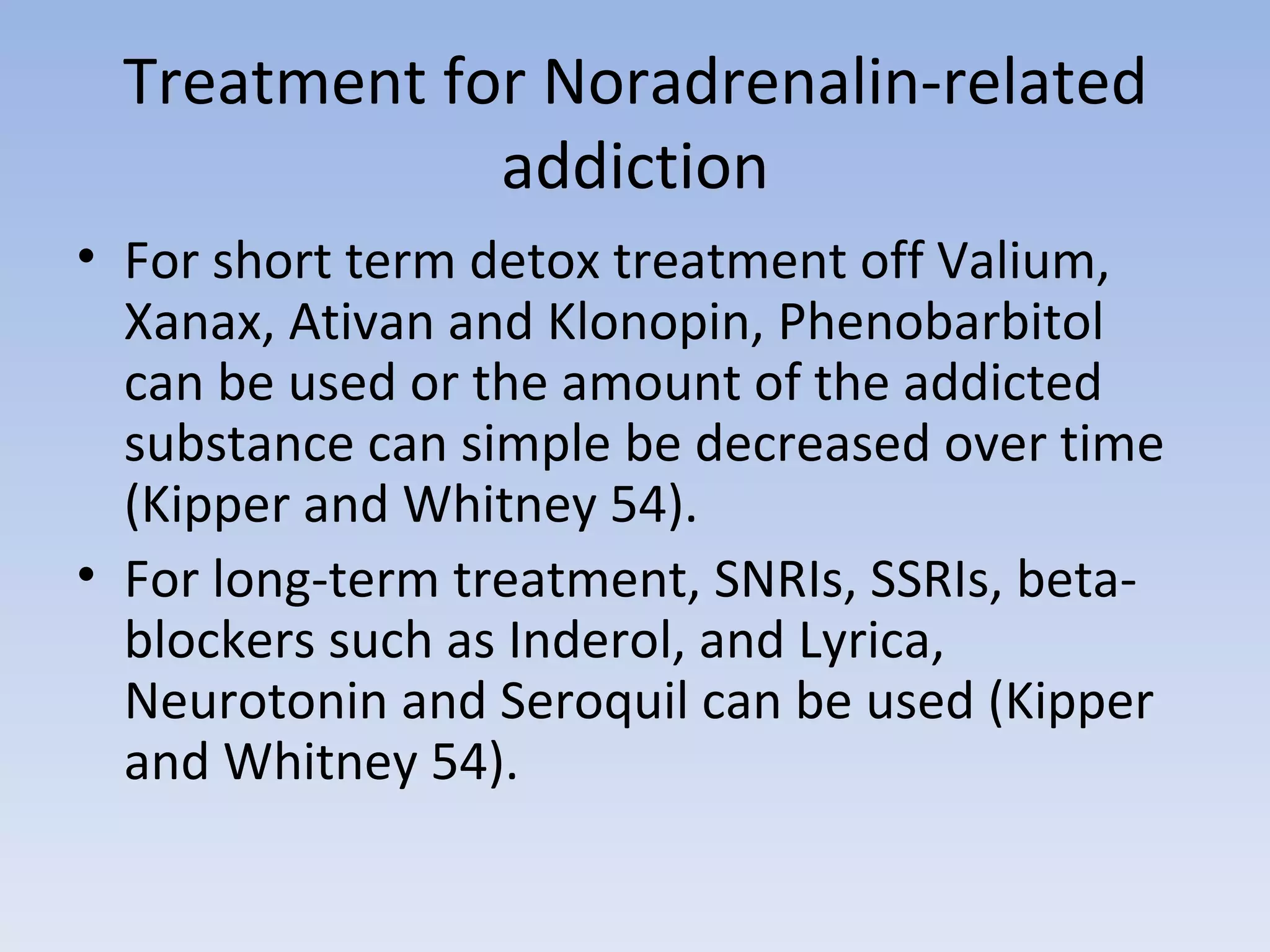 Treatment for Noradrenalin-related addiction For short term detox treatment off Valium, Xanax, Ativan and Klonopin, Phenobarbitol can be used or the amount of the addicted substance can simple be decreased over time (Kipper and Whitney 54).  For long-term treatment, SNRIs, SSRIs, beta-blockers such as Inderol, and Lyrica, Neurotonin and Seroquil can be used (Kipper and Whitney 54).  