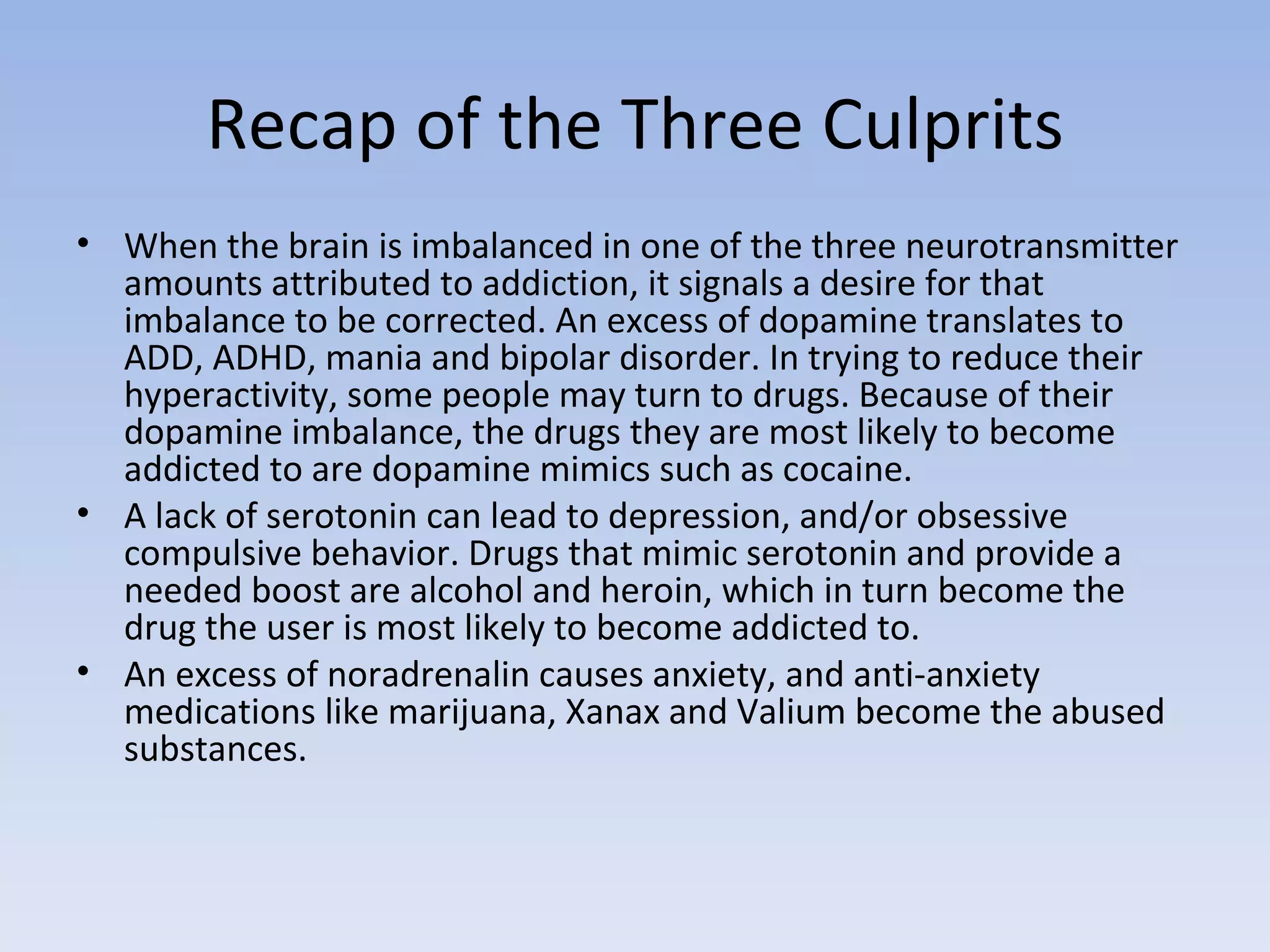 Recap of the Three Culprits When the brain is imbalanced in one of the three neurotransmitter amounts attributed to addiction, it signals a desire for that imbalance to be corrected. An excess of dopamine translates to ADD, ADHD, mania and bipolar disorder. In trying to reduce their hyperactivity, some people may turn to drugs. Because of their dopamine imbalance, the drugs they are most likely to become addicted to are dopamine mimics such as cocaine.  A lack of serotonin can lead to depression, and/or obsessive compulsive behavior. Drugs that mimic serotonin and provide a needed boost are alcohol and heroin, which in turn become the drug the user is most likely to become addicted to.  An excess of noradrenalin causes anxiety, and anti-anxiety medications like marijuana, Xanax and Valium become the abused substances.  