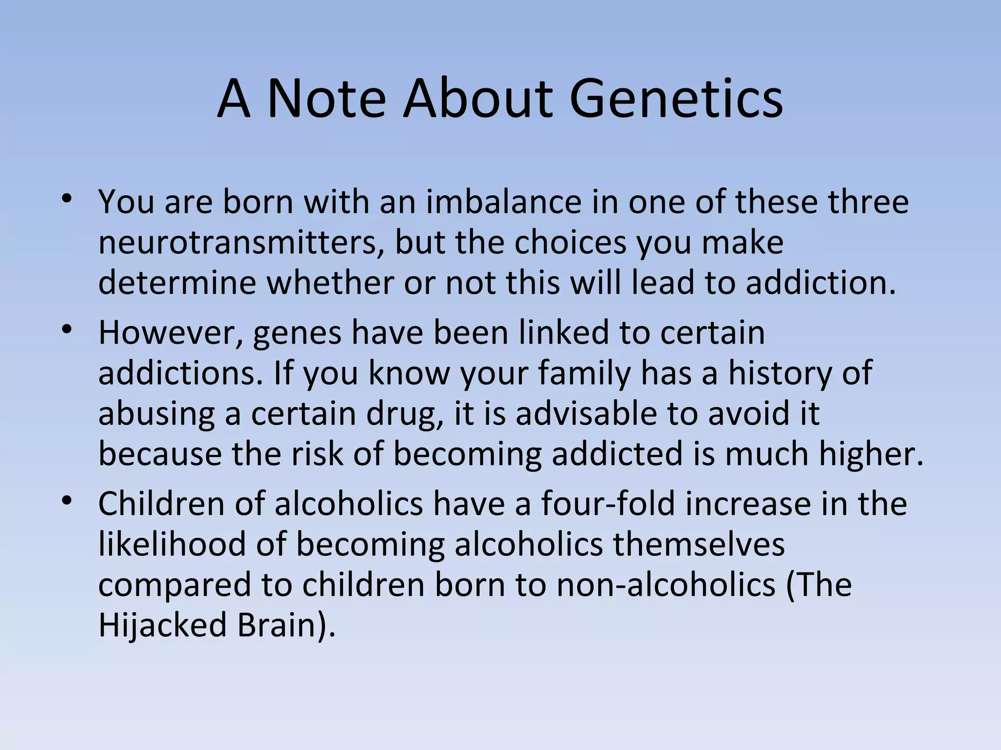 A Note About Genetics You are born with an imbalance in one of these three neurotransmitters, but the choices you make determine whether or not this will lead to addiction.  However, genes have been linked to certain addictions. If you know your family has a history of abusing a certain drug, it is advisable to avoid it because the risk of becoming addicted is much higher.  Children of alcoholics have a four-fold increase in the likelihood of becoming alcoholics themselves compared to children born to non-alcoholics (The Hijacked Brain).  