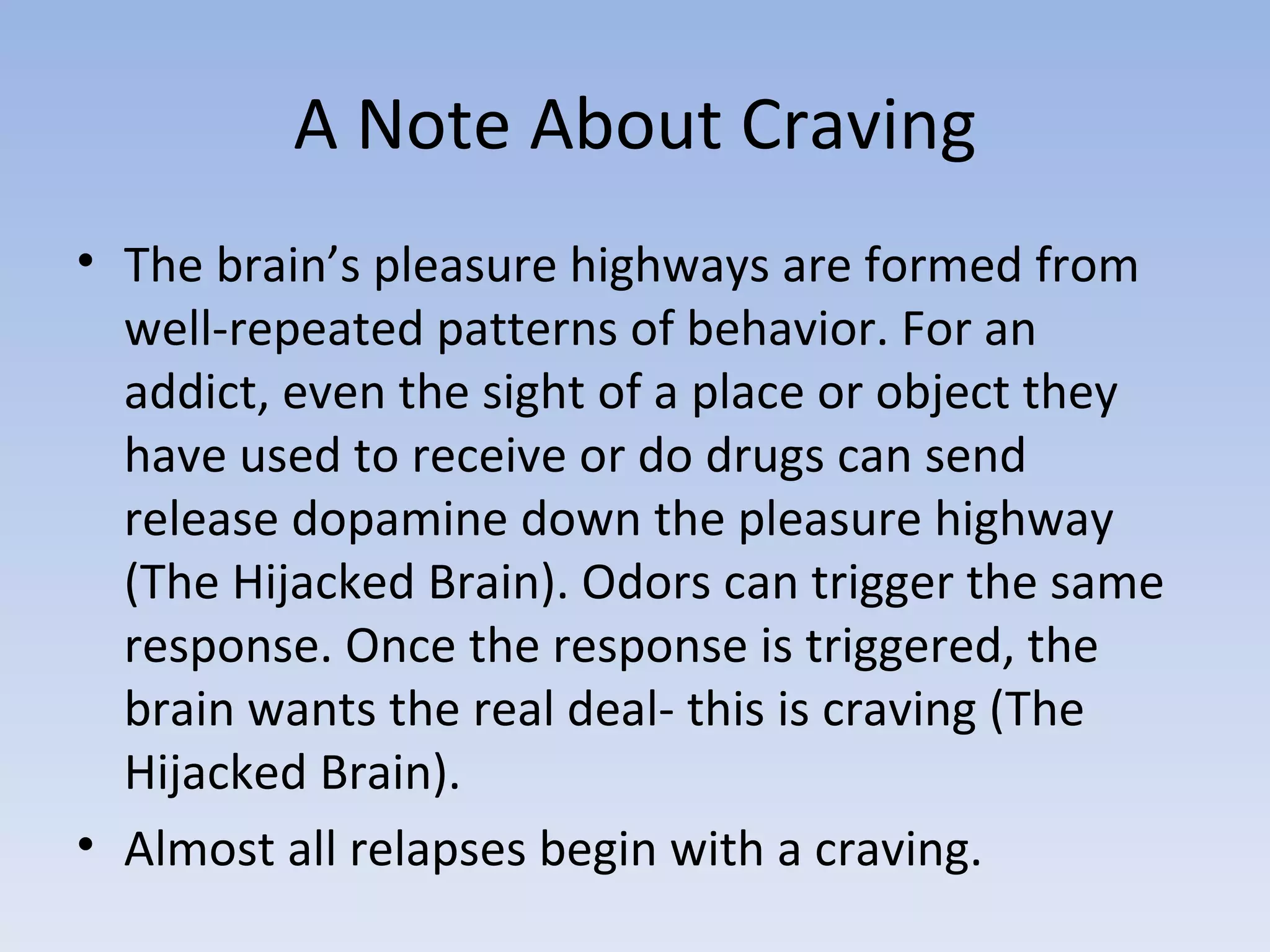 A Note About Craving The brain’s pleasure highways are formed from well-repeated patterns of behavior. For an addict, even the sight of a place or object they have used to receive or do drugs can send release dopamine down the pleasure highway (The Hijacked Brain). Odors can trigger the same response. Once the response is triggered, the brain wants the real deal- this is craving (The Hijacked Brain).  Almost all relapses begin with a craving.  
