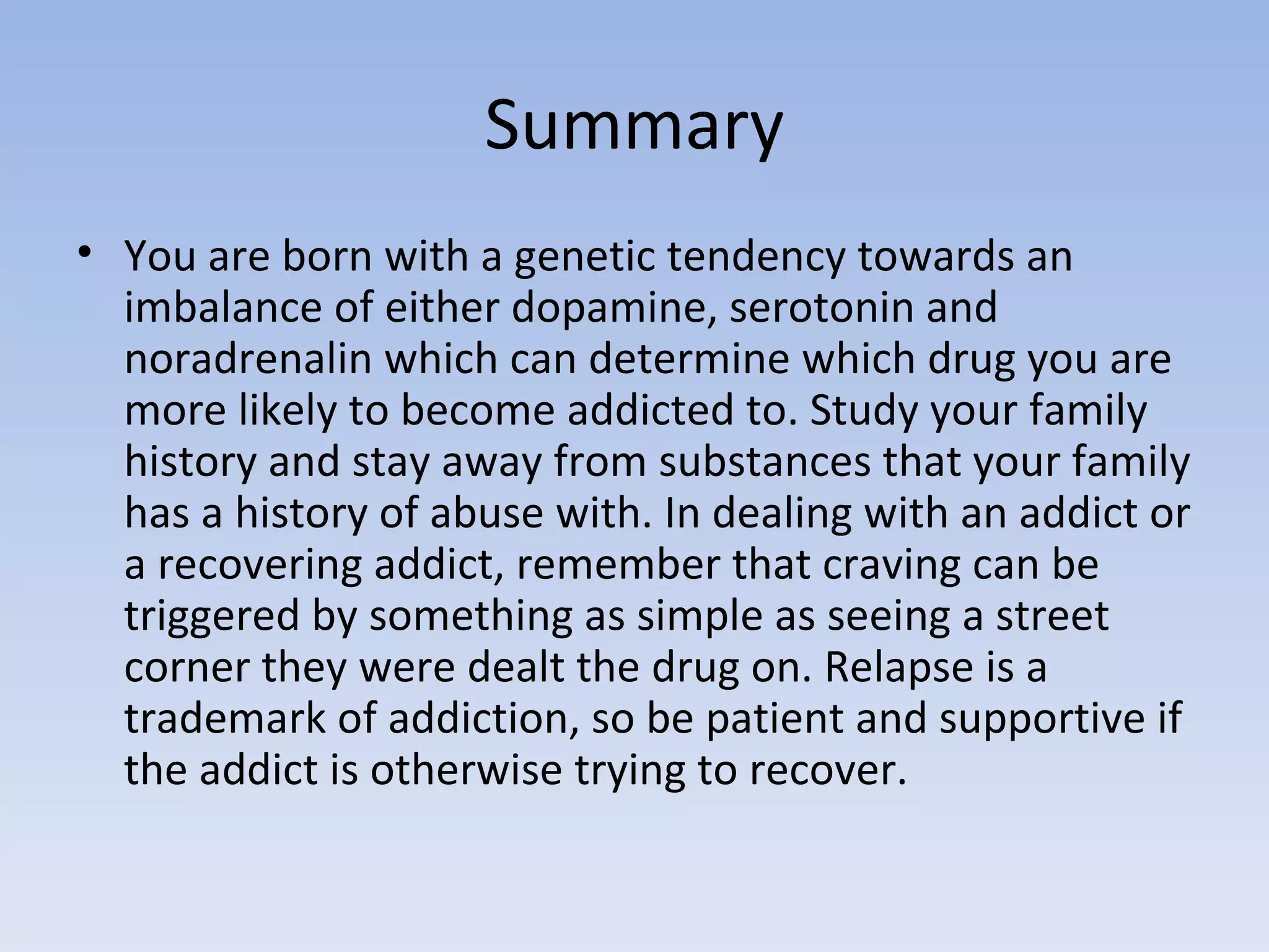 Summary You are born with a genetic tendency towards an imbalance of either dopamine, serotonin and noradrenalin which can determine which drug you are more likely to become addicted to. Study your family history and stay away from substances that your family has a history of abuse with. In dealing with an addict or a recovering addict, remember that craving can be triggered by something as simple as seeing a street corner they were dealt the drug on. Relapse is a trademark of addiction, so be patient and supportive if the addict is otherwise trying to recover.  