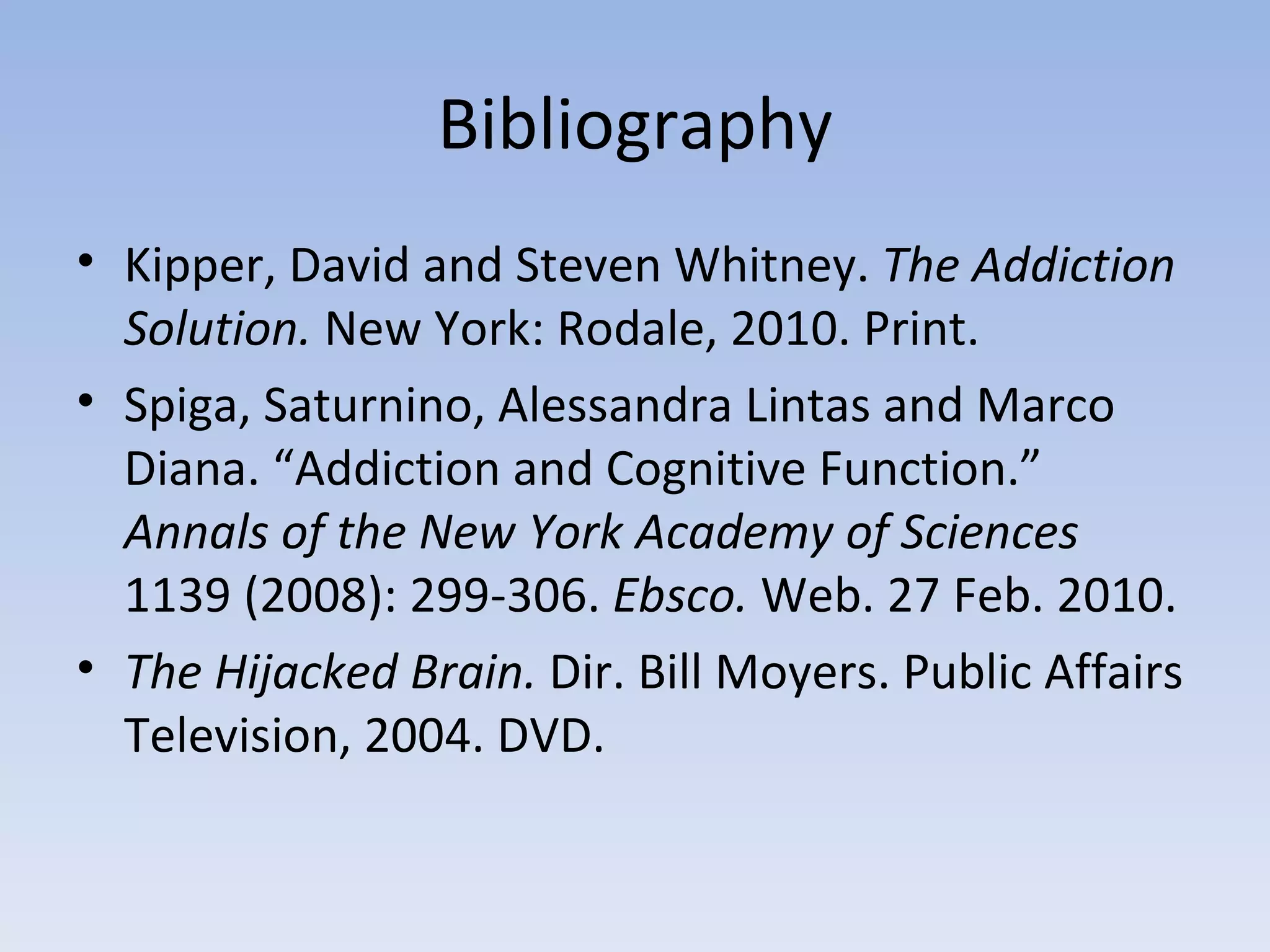 Bibliography Kipper, David and Steven Whitney.  The Addiction Solution.  New York: Rodale, 2010. Print. Spiga, Saturnino, Alessandra Lintas and Marco Diana. “Addiction and Cognitive Function.”  Annals of the New York Academy of Sciences  1139 (2008): 299-306.  Ebsco.  Web. 27 Feb. 2010.  The Hijacked Brain.  Dir. Bill Moyers. Public Affairs Television, 2004. DVD.  