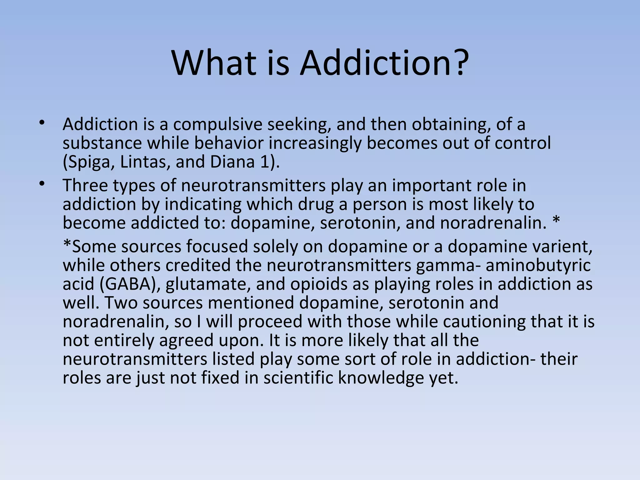 What is Addiction? Addiction is a compulsive seeking, and then obtaining, of a substance while behavior increasingly becomes out of control (Spiga, Lintas, and Diana 1).  Three types of neurotransmitters play an important role in addiction by indicating which drug a person is most likely to become addicted to: dopamine, serotonin, and noradrenalin. * *Some sources focused solely on dopamine or a dopamine varient, while others credited the neurotransmitters gamma- aminobutyric acid (GABA), glutamate, and opioids as playing roles in addiction as well. Two sources mentioned dopamine, serotonin and noradrenalin, so I will proceed with those while cautioning that it is not entirely agreed upon. It is more likely that all the neurotransmitters listed play some sort of role in addiction- their roles are just not fixed in scientific knowledge yet.  
