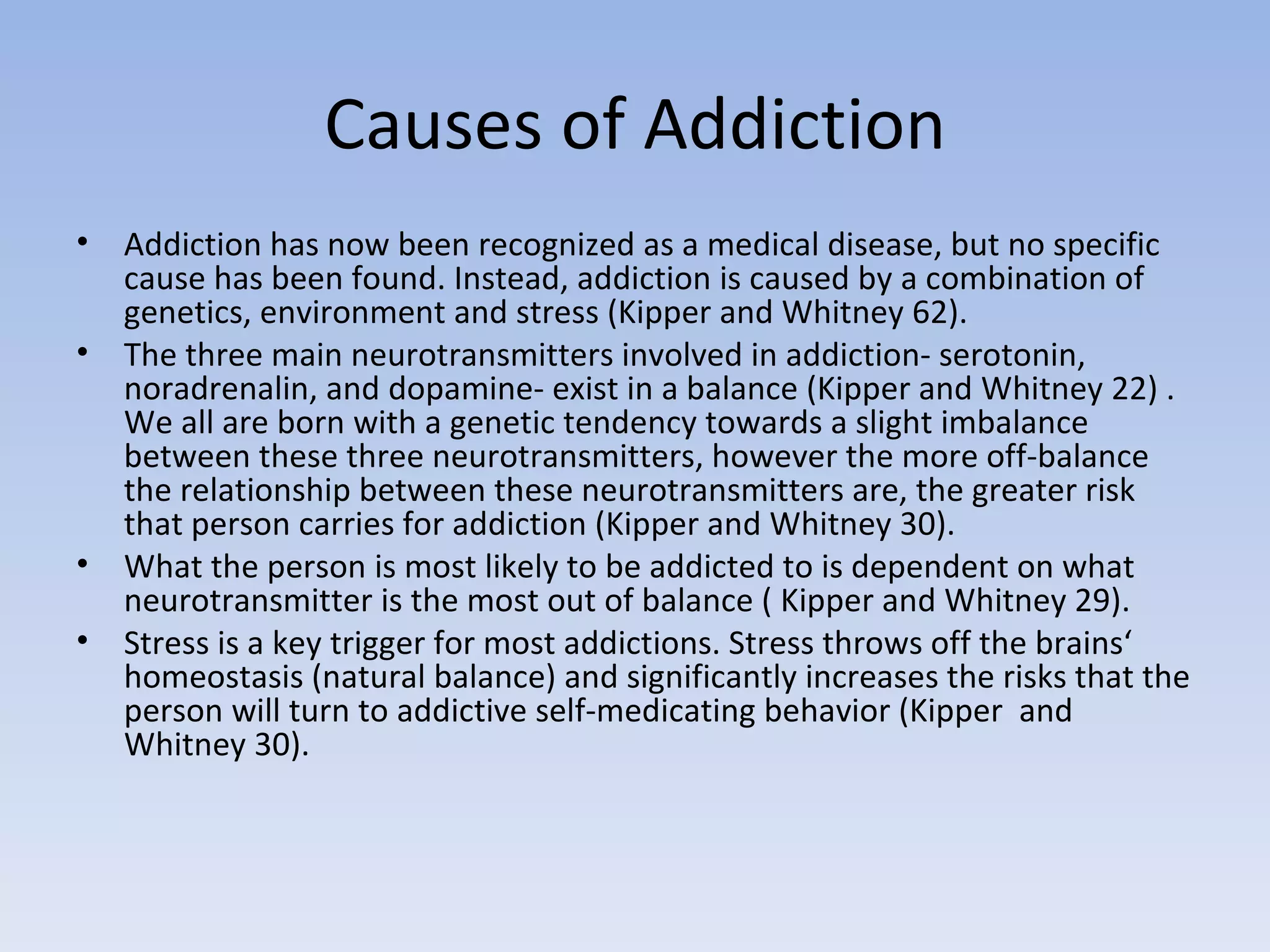 Causes of Addiction Addiction has now been recognized as a medical disease, but no specific cause has been found. Instead, addiction is caused by a combination of genetics, environment and stress (Kipper and Whitney 62).  The three main neurotransmitters involved in addiction- serotonin, noradrenalin, and dopamine- exist in a balance (Kipper and Whitney 22) . We all are born with a genetic tendency towards a slight imbalance between these three neurotransmitters, however the more off-balance the relationship between these neurotransmitters are, the greater risk that person carries for addiction (Kipper and Whitney 30).  What the person is most likely to be addicted to is dependent on what neurotransmitter is the most out of balance ( Kipper and Whitney 29).  Stress is a key trigger for most addictions. Stress throws off the brains‘ homeostasis (natural balance) and significantly increases the risks that the person will turn to addictive self-medicating behavior (Kipper  and Whitney 30).  