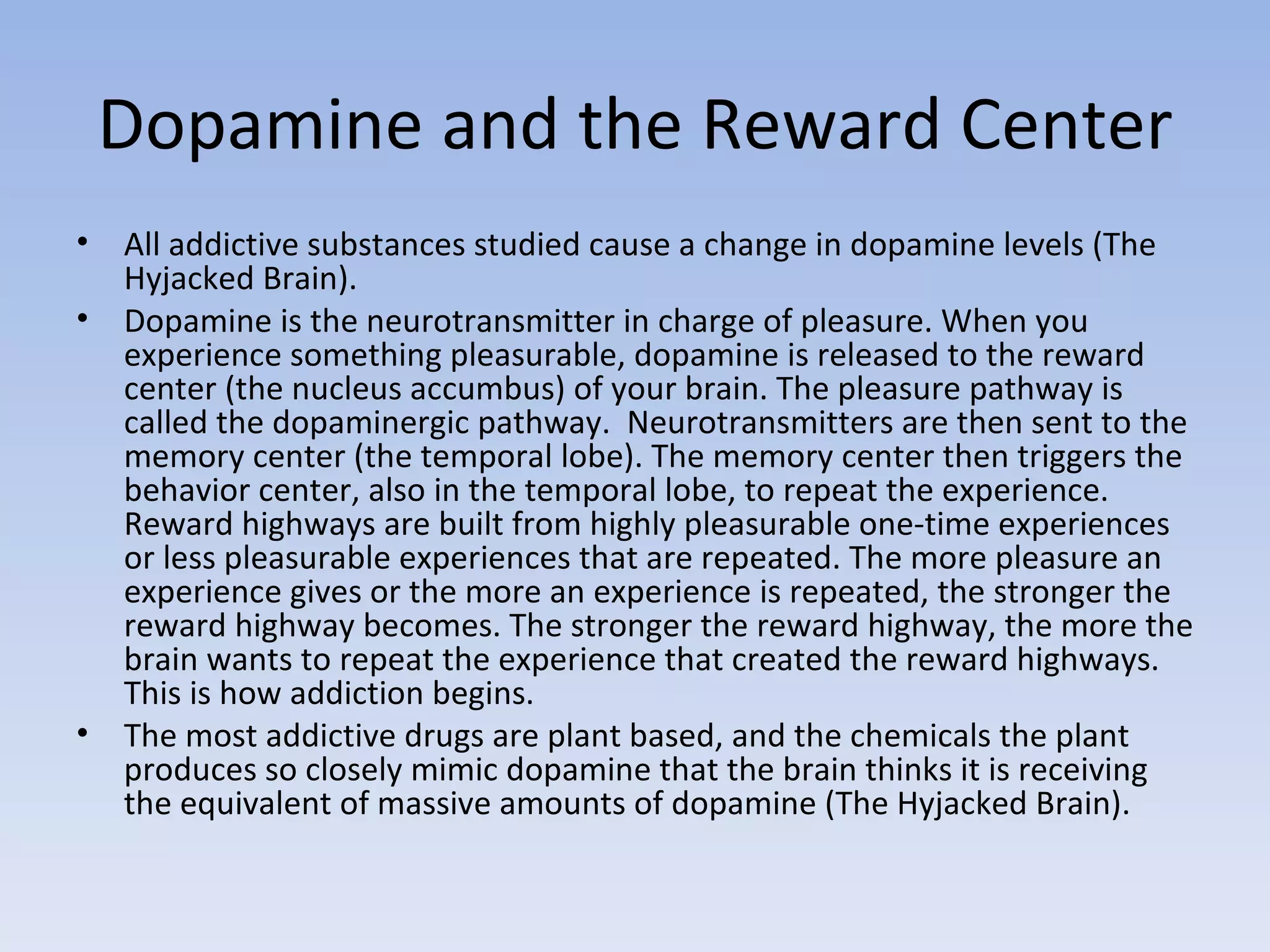 Dopamine and the Reward Center All addictive substances studied cause a change in dopamine levels (The Hyjacked Brain). Dopamine is the neurotransmitter in charge of pleasure. When you experience something pleasurable, dopamine is released to the reward center (the nucleus accumbus) of your brain. The pleasure pathway is called the dopaminergic pathway.  Neurotransmitters are then sent to the memory center (the temporal lobe). The memory center then triggers the behavior center, also in the temporal lobe, to repeat the experience. Reward highways are built from highly pleasurable one-time experiences or less pleasurable experiences that are repeated. The more pleasure an experience gives or the more an experience is repeated, the stronger the reward highway becomes. The stronger the reward highway, the more the brain wants to repeat the experience that created the reward highways. This is how addiction begins.  The most addictive drugs are plant based, and the chemicals the plant produces so closely mimic dopamine that the brain thinks it is receiving  the equivalent of massive amounts of dopamine (The Hyjacked Brain).  