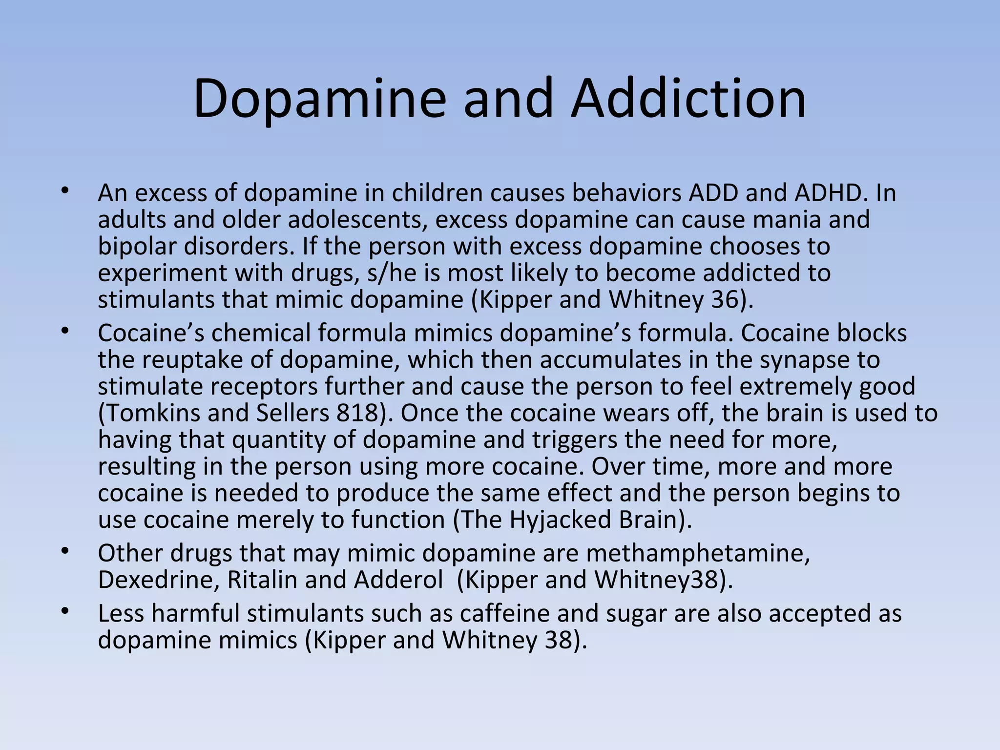 Dopamine and Addiction An excess of dopamine in children causes behaviors ADD and ADHD. In adults and older adolescents, excess dopamine can cause mania and bipolar disorders. If the person with excess dopamine chooses to experiment with drugs, s/he is most likely to become addicted to stimulants that mimic dopamine (Kipper and Whitney 36).  Cocaine’s chemical formula mimics dopamine’s formula. Cocaine blocks the reuptake of dopamine, which then accumulates in the synapse to stimulate receptors further and cause the person to feel extremely good (Tomkins and Sellers 818). Once the cocaine wears off, the brain is used to having that quantity of dopamine and triggers the need for more, resulting in the person using more cocaine. Over time, more and more cocaine is needed to produce the same effect and the person begins to use cocaine merely to function (The Hyjacked Brain).  Other drugs that may mimic dopamine are methamphetamine, Dexedrine, Ritalin and Adderol  (Kipper and Whitney38).  Less harmful stimulants such as caffeine and sugar are also accepted as dopamine mimics (Kipper and Whitney 38).  