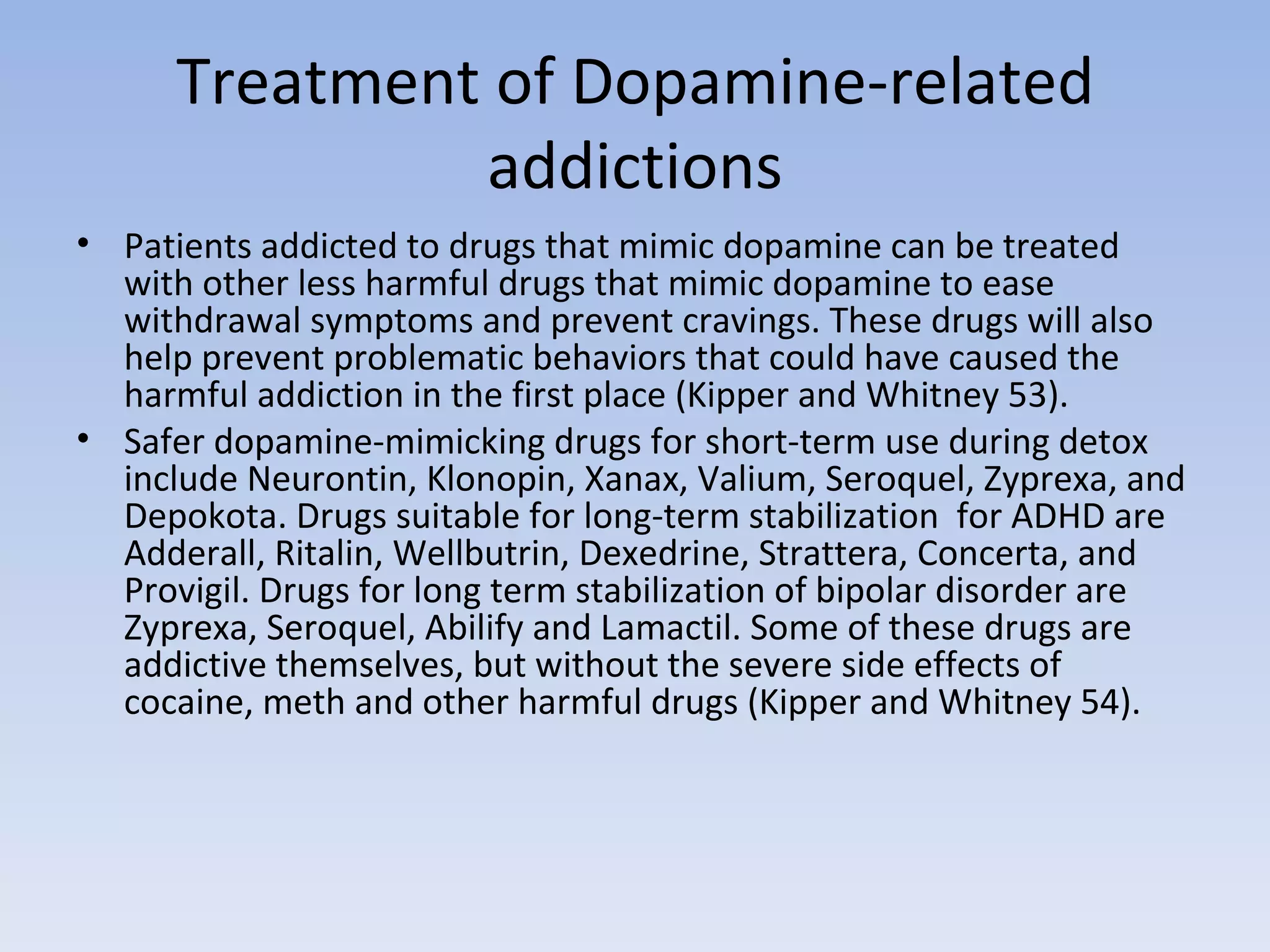 Treatment of Dopamine-related addictions Patients addicted to drugs that mimic dopamine can be treated with other less harmful drugs that mimic dopamine to ease withdrawal symptoms and prevent cravings. These drugs will also help prevent problematic behaviors that could have caused the harmful addiction in the first place (Kipper and Whitney 53).  Safer dopamine-mimicking drugs for short-term use during detox include Neurontin, Klonopin, Xanax, Valium, Seroquel, Zyprexa, and Depokota. Drugs suitable for long-term stabilization  for ADHD are Adderall, Ritalin, Wellbutrin, Dexedrine, Strattera, Concerta, and Provigil. Drugs for long term stabilization of bipolar disorder are Zyprexa, Seroquel, Abilify and Lamactil. Some of these drugs are addictive themselves, but without the severe side effects of cocaine, meth and other harmful drugs (Kipper and Whitney 54).  