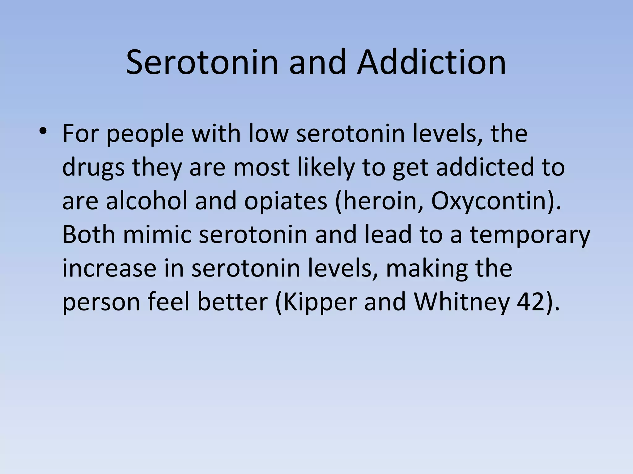 Serotonin and Addiction For people with low serotonin levels, the drugs they are most likely to get addicted to are alcohol and opiates (heroin, Oxycontin). Both mimic serotonin and lead to a temporary increase in serotonin levels, making the person feel better (Kipper and Whitney 42).  
