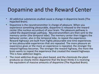 Dopamine and the Reward Center <ul><li>All addictive substances studied cause a change in dopamine levels (The Hyjacked Br...