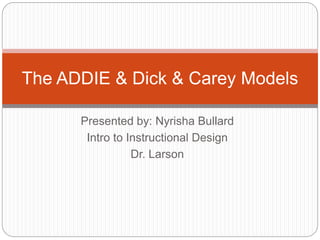 Presented by: Nyrisha Bullard
Intro to Instructional Design
Dr. Larson
The ADDIE & Dick & Carey Models
 
