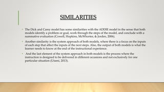 SIMILARITIES
• The Dick and Carey model has some similarities with the ADDIE model in the sense that both
models identify a problem or goal, work through the steps of the model, and conclude with a
summative evaluation (Cowell, Hopkins, McWhorter, & Jorden, 2006).
• Another similarity is the system approach of both models, where there is a focus on the inputs
of each step that affect the inputs of the next steps. Also, the output of both models is what the
learner needs to know at the end of the instructional experience.
• And the last element of the system approach in both models is the process where the
instruction is designed to be delivered in different occasions and not exclusively for one
particular situation (Utami, 2013).
 