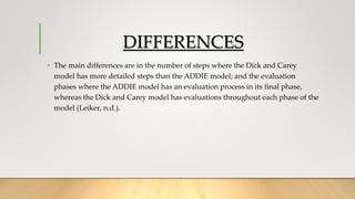 DIFFERENCES
• The main differences are in the number of steps where the Dick and Carey
model has more detailed steps than the ADDIE model; and the evaluation
phases where the ADDIE model has an evaluation process in its final phase,
whereas the Dick and Carey model has evaluations throughout each phase of the
model (Leiker, n.d.).
 