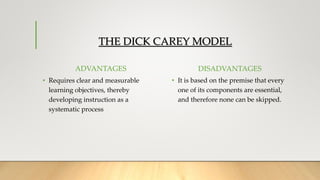 THE DICK CAREY MODEL
ADVANTAGES
• Requires clear and measurable
learning objectives, thereby
developing instruction as a
systematic process
DISADVANTAGES
• It is based on the premise that every
one of its components are essential,
and therefore none can be skipped.
 