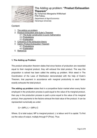 Page 1 of 9
The Adding up problem: “Product Exhaustion
Theorem”
By Yohannes Mengesha W/Michael
PhD Fellow,
Department of Agri-Economics
Haramaya University
Content
1. The adding up problem
2. Product Exhaustion and Euler’s Theorem
2.1.The Euler construction is pure mathematics
2.2.Postulations
2.3.Explanation
3. Criticisms of the exhausion theory
4. Clark’s Product Exhaustion Theorem
4.1.Postulations
4.2.Explanation
5. Reference
1. The Adding up Problem
The product exhaustion theorem states that since factors of production are rewarded
equal to their marginal product, they will exhaust the total product. The way this
proposition is solved has been called the adding up problem. Wick steed in The
Coordination of the Laws of Distribution demonstrated with the help of Euler’s
Theorem, that payment in accordance with marginal productivity to each factor
exactly exhausts the total product.
The adding up problem states that in a competitive factor market when every factor
employed in the production process is paid equal to the value of its marginal product,
then pay in the production process is paid a price equal to the value of its marginal
product, then payments to the factors exhaust the total value of the product. It can be
represented numerically as under:
Q = (MPL) L + (MPc) C
Where, Q is total output, MP is marginal product, L is labour and K is capital. To find
out the value of output, multiply through P (Price). Thus
 