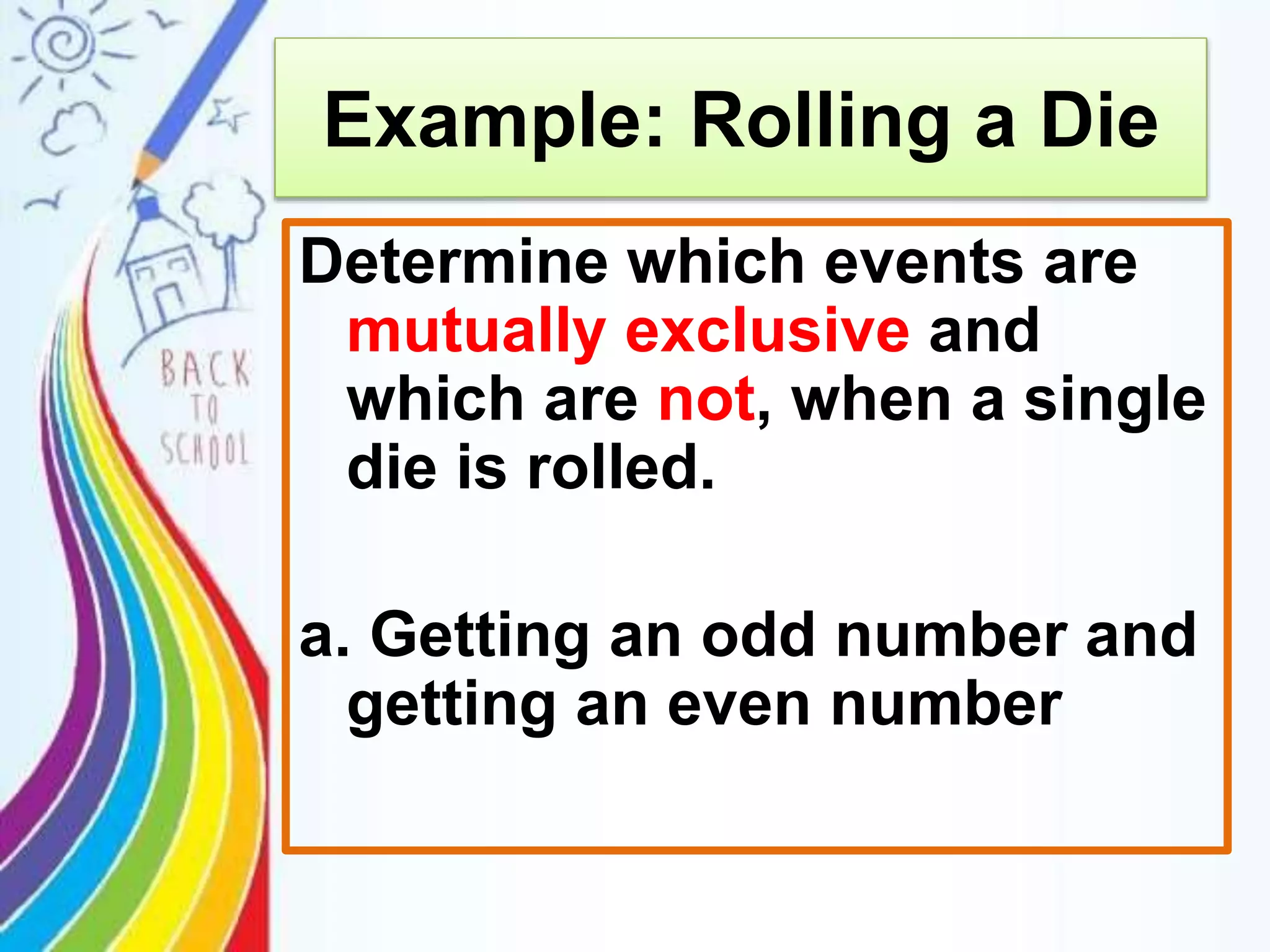 Example: Rolling a Die
Determine which events are
mutually exclusive and
which are not, when a single
die is rolled.
a. Getting an odd number and
getting an even number
 