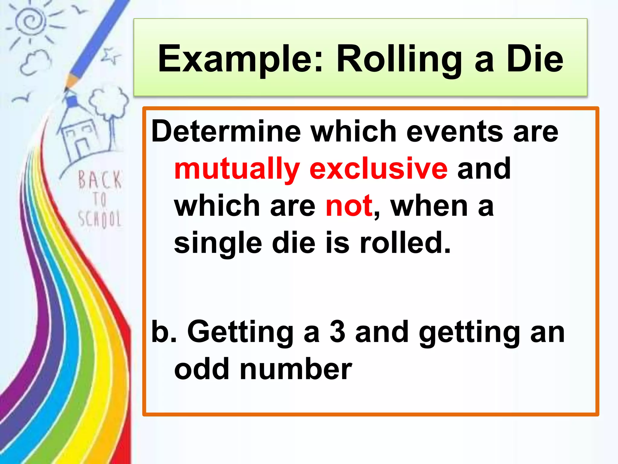Example: Rolling a Die
Determine which events are
mutually exclusive and
which are not, when a
single die is rolled.
b. Getting a 3 and getting an
odd number
 