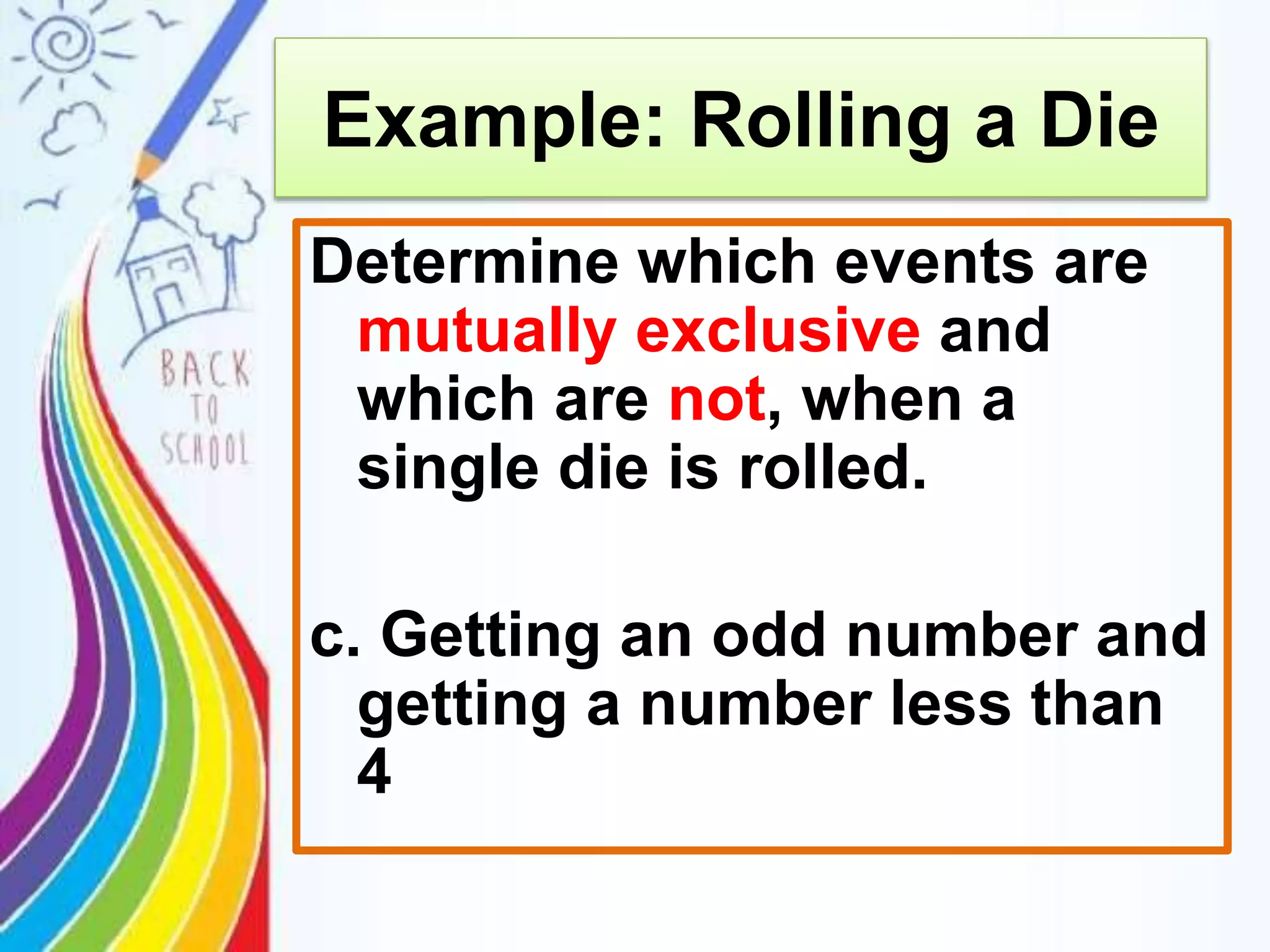 Example: Rolling a Die
Determine which events are
mutually exclusive and
which are not, when a
single die is rolled.
c. Getting an odd number and
getting a number less than
4
 