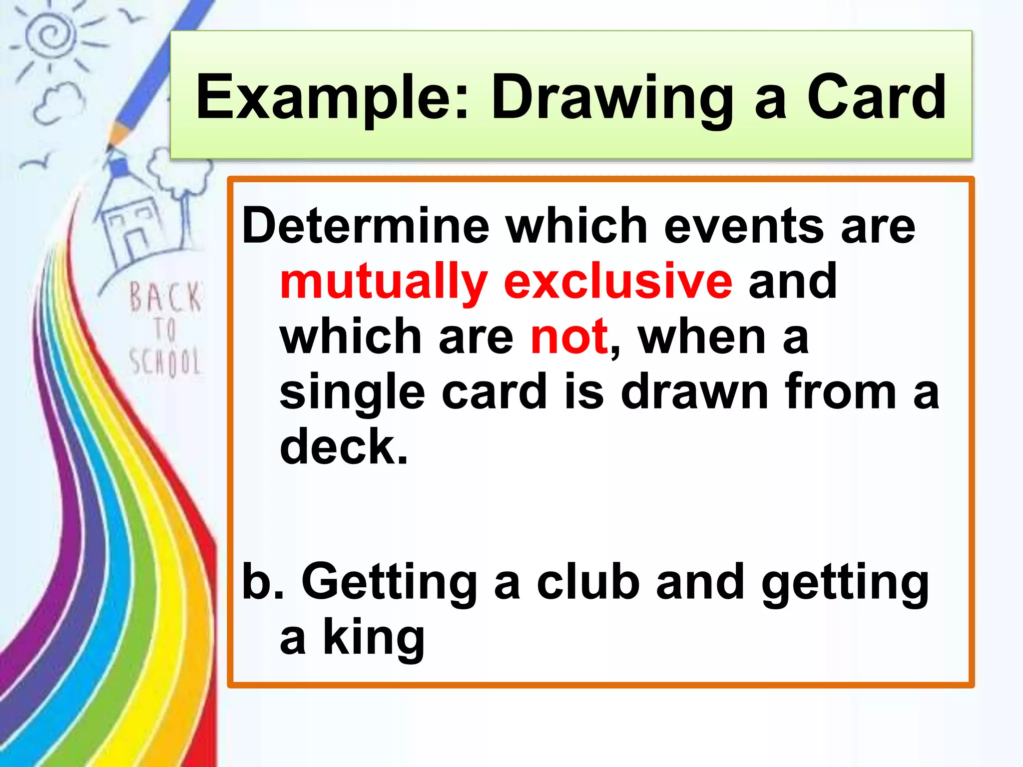 Determine which events are
mutually exclusive and
which are not, when a
single card is drawn from a
deck.
b. Getting a club and getting
a king
Example: Drawing a Card
 