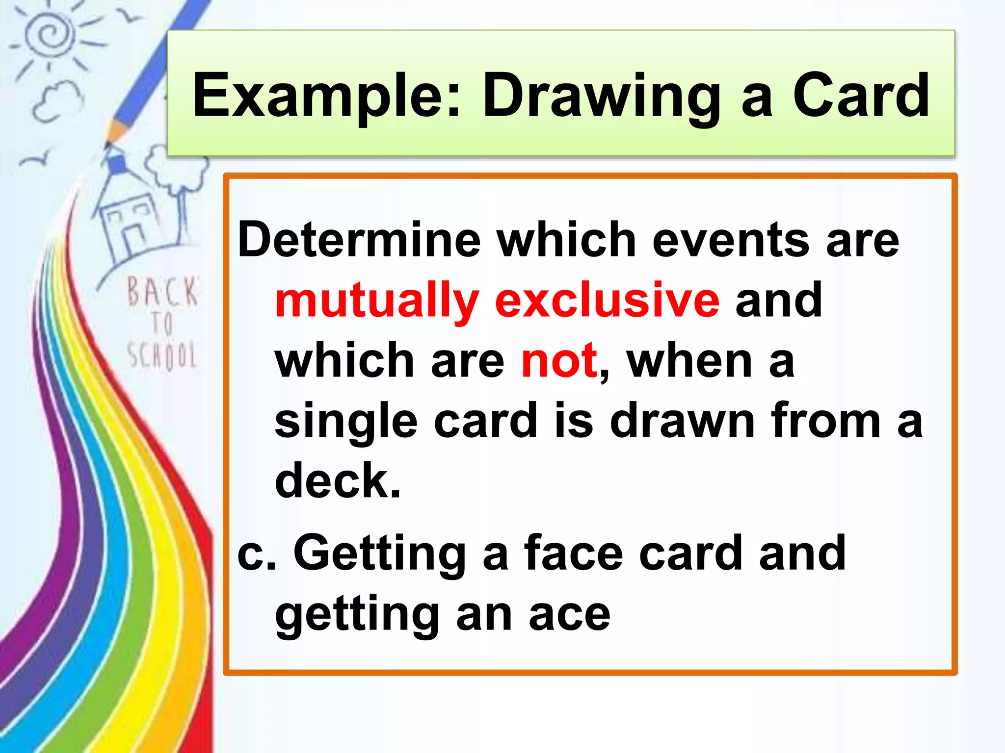 Determine which events are
mutually exclusive and
which are not, when a
single card is drawn from a
deck.
c. Getting a face card and
getting an ace
Example: Drawing a Card
 