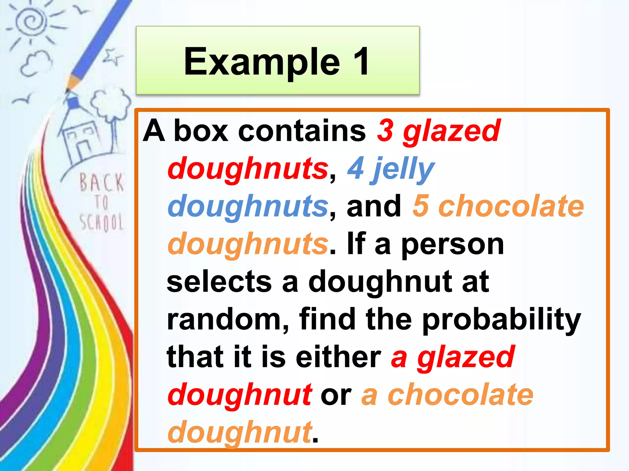 A box contains 3 glazed
doughnuts, 4 jelly
doughnuts, and 5 chocolate
doughnuts. If a person
selects a doughnut at
random, find the probability
that it is either a glazed
doughnut or a chocolate
doughnut.
Example 1
 