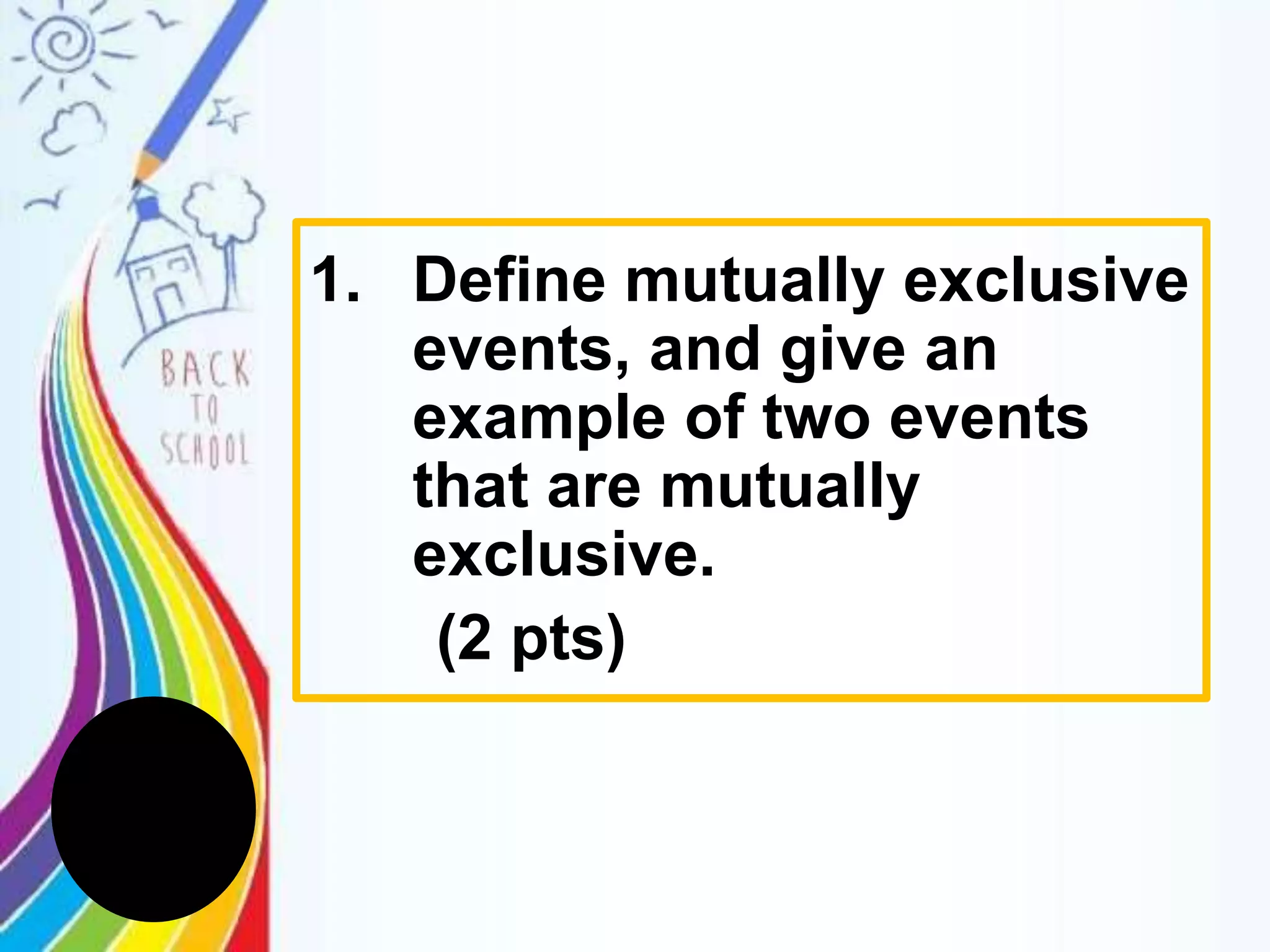 1. Define mutually exclusive
events, and give an
example of two events
that are mutually
exclusive.
(2 pts)
 