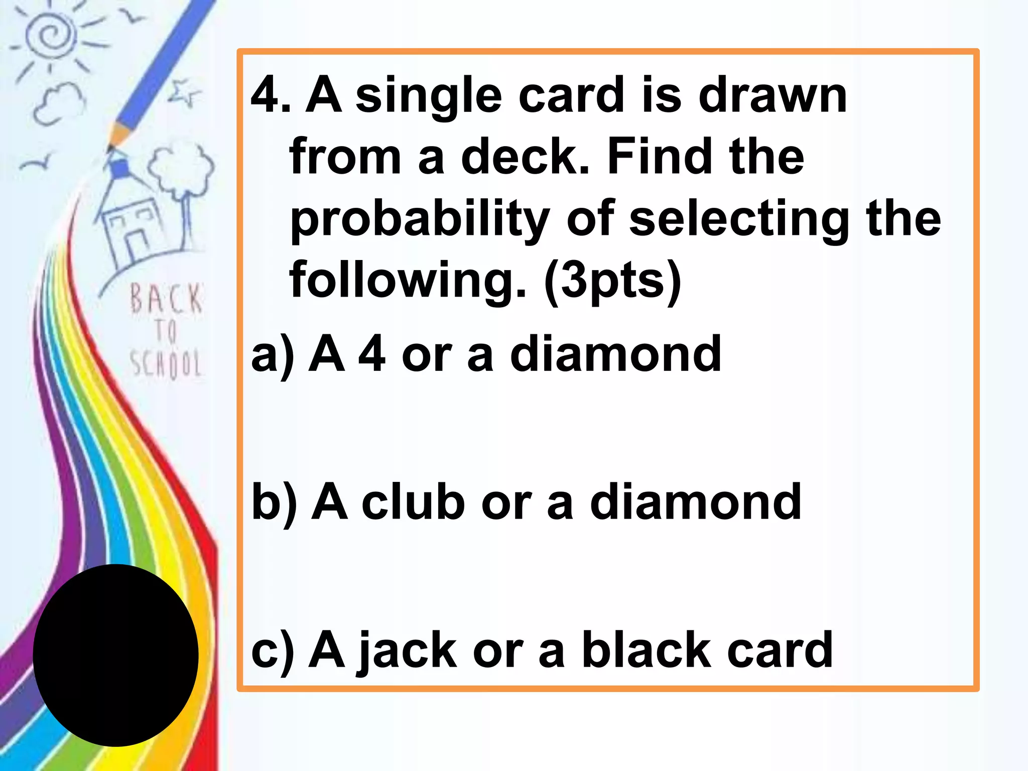 4. A single card is drawn
from a deck. Find the
probability of selecting the
following. (3pts)
a) A 4 or a diamond
b) A club or a diamond
c) A jack or a black card
 