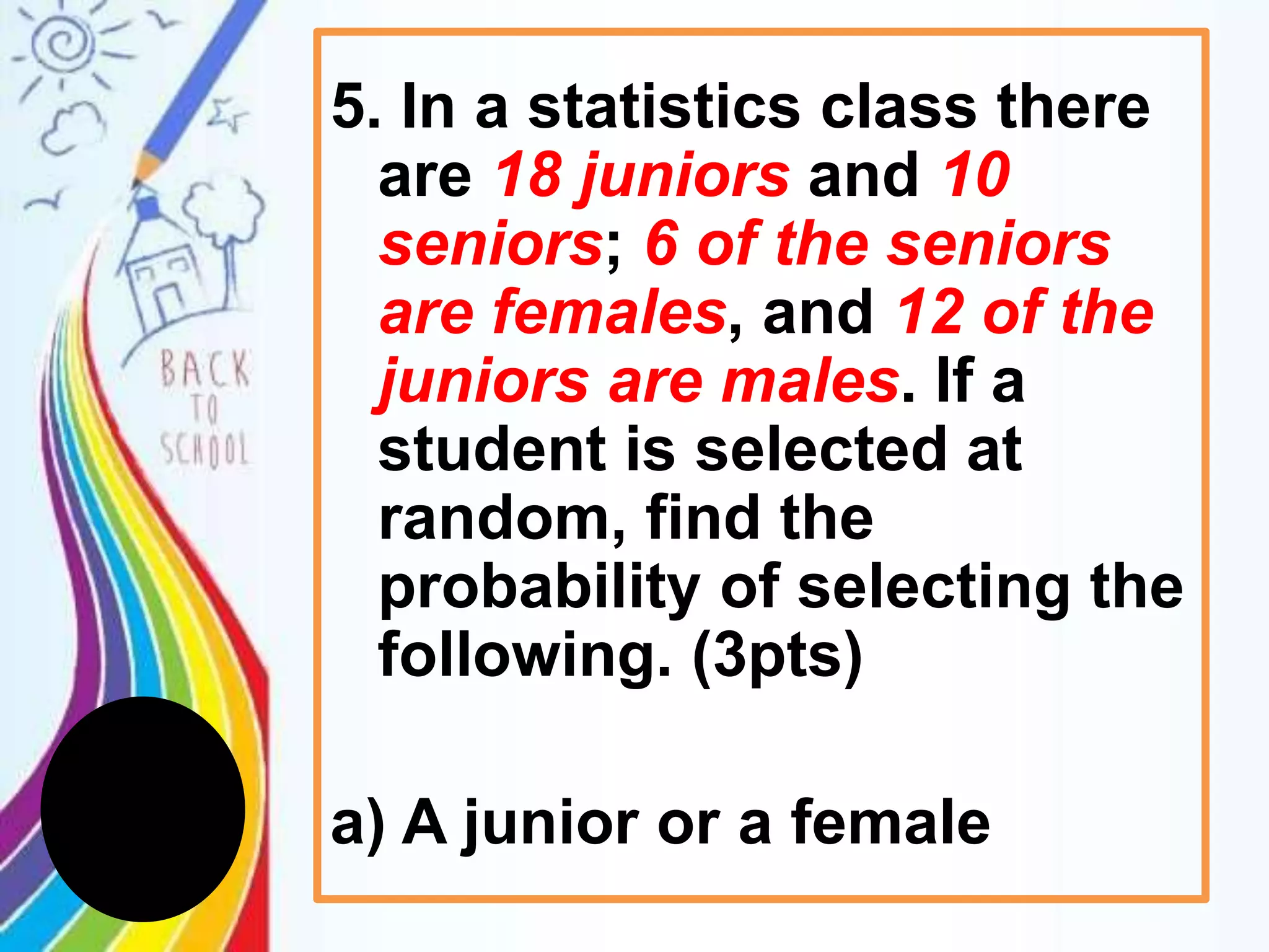 5. In a statistics class there
are 18 juniors and 10
seniors; 6 of the seniors
are females, and 12 of the
juniors are males. If a
student is selected at
random, find the
probability of selecting the
following. (3pts)
a) A junior or a female
 