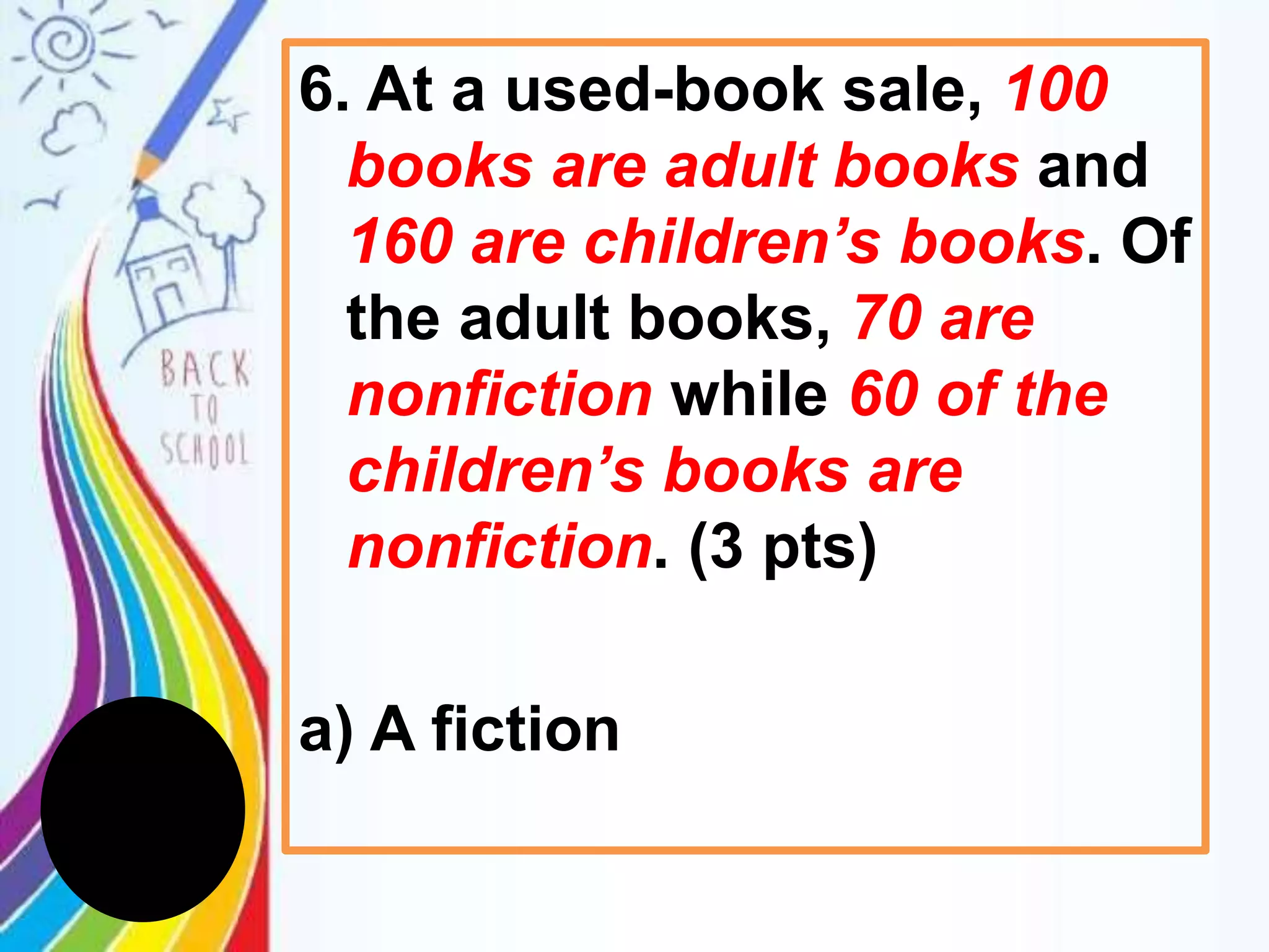 6. At a used-book sale, 100
books are adult books and
160 are children’s books. Of
the adult books, 70 are
nonfiction while 60 of the
children’s books are
nonfiction. (3 pts)
a) A fiction
 