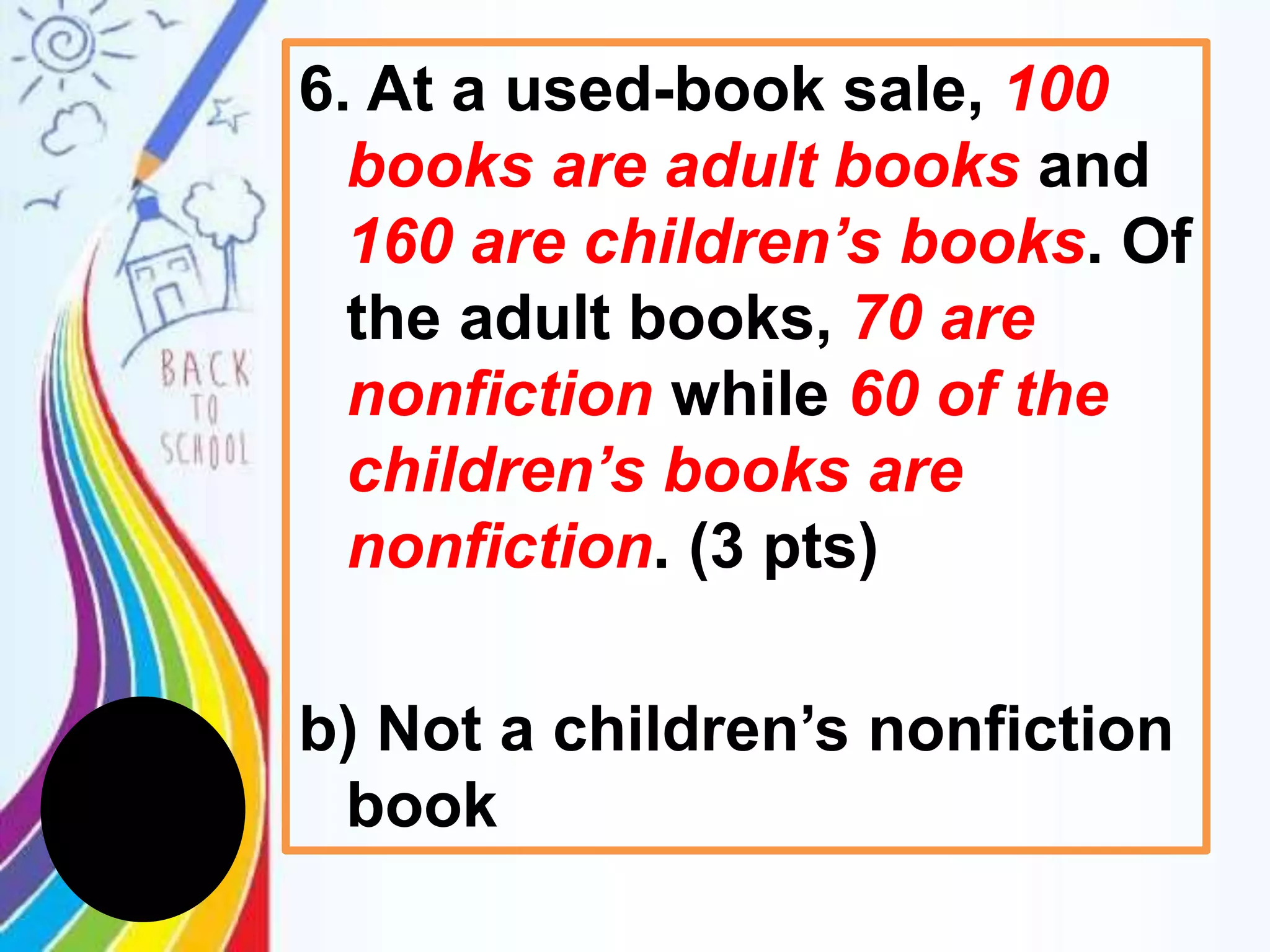 6. At a used-book sale, 100
books are adult books and
160 are children’s books. Of
the adult books, 70 are
nonfiction while 60 of the
children’s books are
nonfiction. (3 pts)
b) Not a children’s nonfiction
book
 